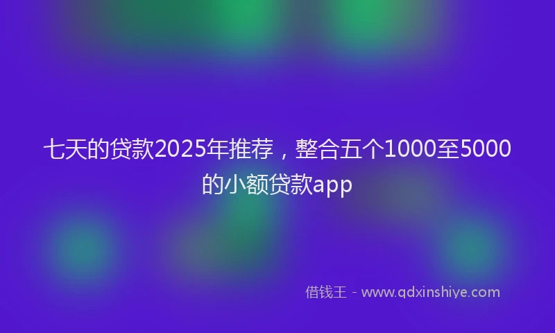 七天的贷款2025年推荐，整合五个1000至5000的小额贷款app