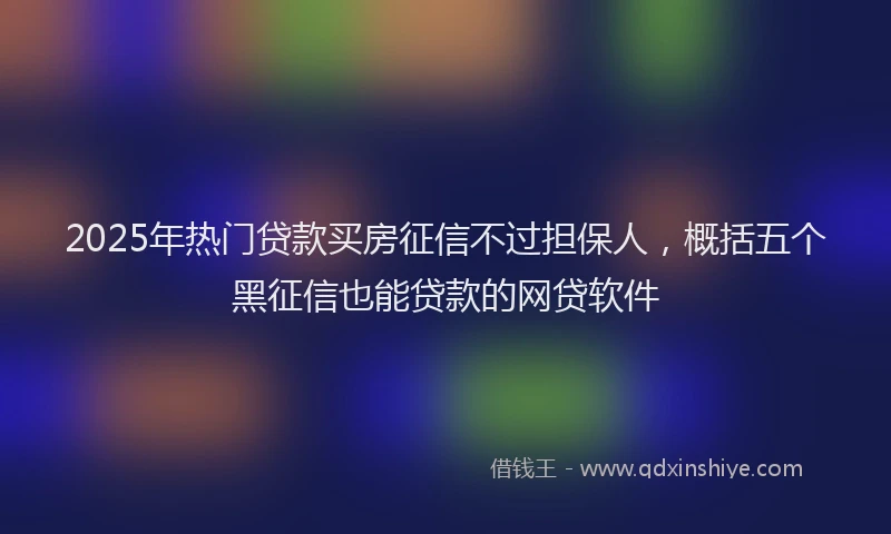2025年热门贷款买房征信不过担保人，概括五个黑征信也能贷款的网贷软件