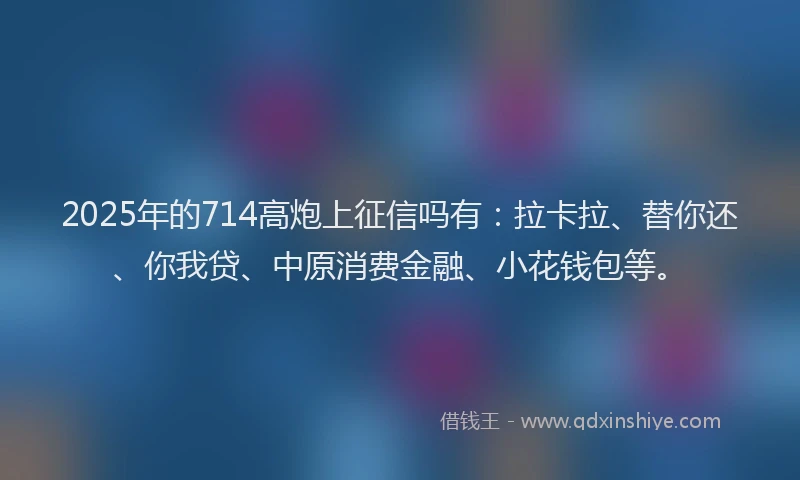 2025年的714高炮上征信吗有：拉卡拉、替你还、你我贷、中原消费金融、小花钱包等。