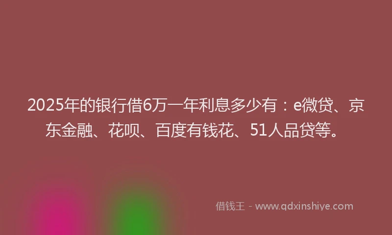 2025年的银行借6万一年利息多少有：e微贷、京东金融、花呗、百度有钱花、51人品贷等。
