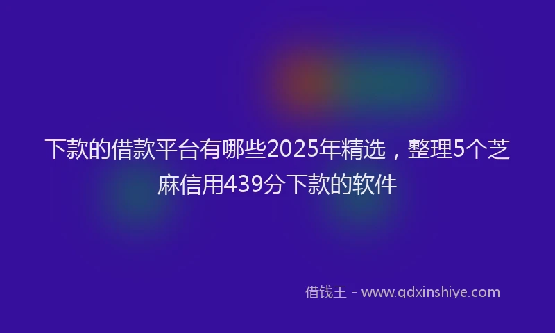 下款的借款平台有哪些2025年精选，整理5个芝麻信用439分下款的软件