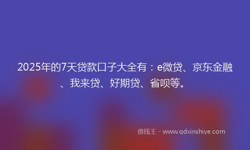 2025年的7天贷款口子大全有：e微贷、京东金融、我来贷、好期贷、省呗等。