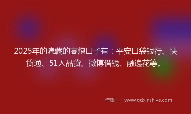 2025年的隐藏的高炮口子有：平安口袋银行、快贷通、51人品贷、微博借钱、融逸花等。