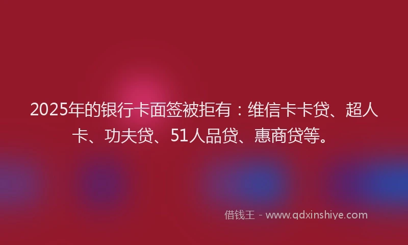 2025年的银行卡面签被拒有：维信卡卡贷、超人卡、功夫贷、51人品贷、惠商贷等。