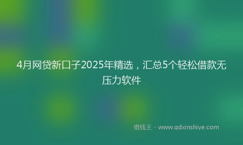 4月网贷新口子2025年精选，汇总5个轻松借款无压力软件