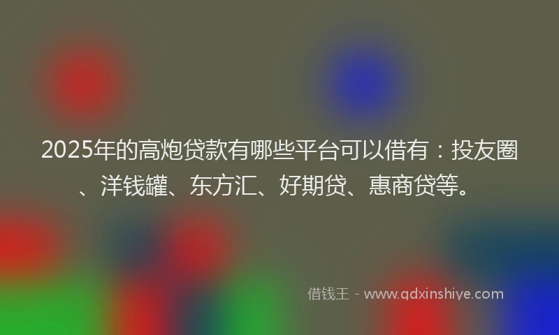 2025年的高炮贷款有哪些平台可以借有：投友圈、洋钱罐、东方汇、好期贷、惠商贷等。