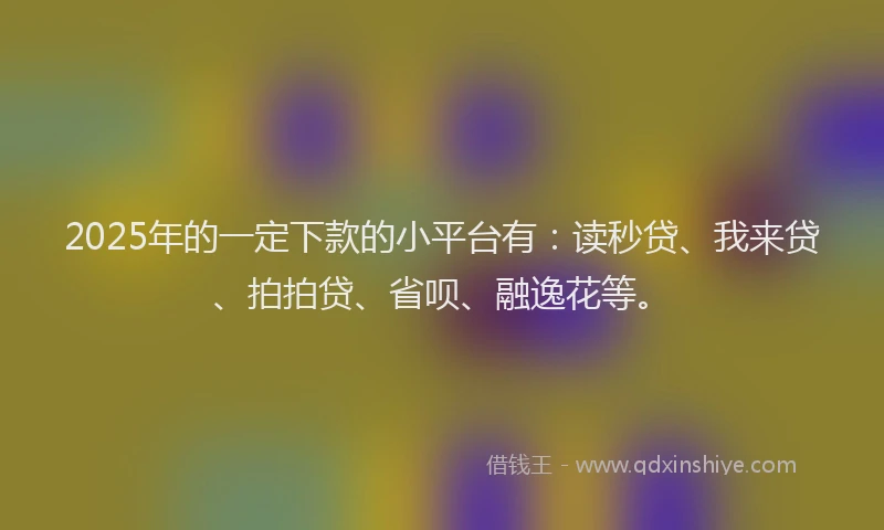 2025年的一定下款的小平台有：读秒贷、我来贷、拍拍贷、省呗、融逸花等。