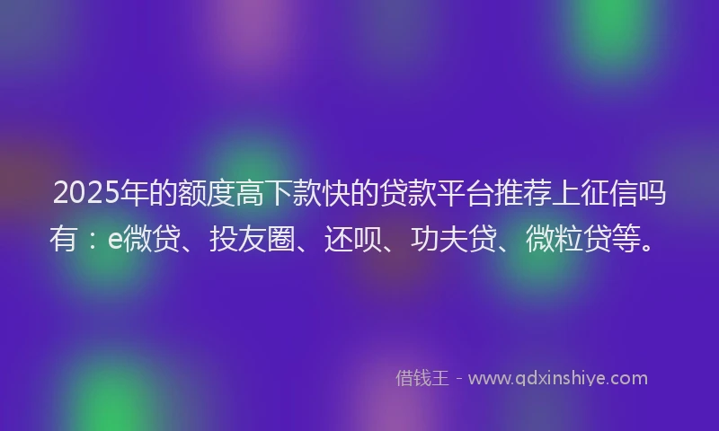 2025年的额度高下款快的贷款平台推荐上征信吗有：e微贷、投友圈、还呗、功夫贷、微粒贷等。