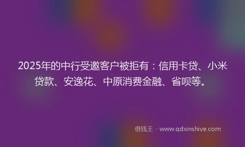 2025年的中行受邀客户被拒有：信用卡贷、小米贷款、安逸花、中原消费金融、省呗等。