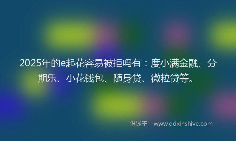 2025年的e起花容易被拒吗有：度小满金融、分期乐、小花钱包、随身贷、微粒贷等。