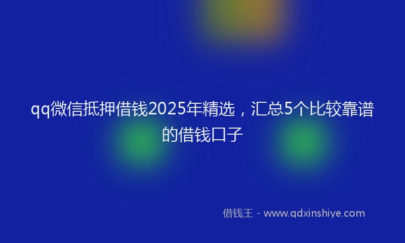 qq微信抵押借钱2025年精选，汇总5个比较靠谱的借钱口子