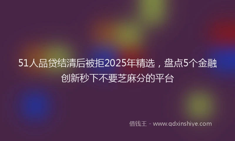 51人品贷结清后被拒2025年精选，盘点5个金融创新秒下不要芝麻分的平台