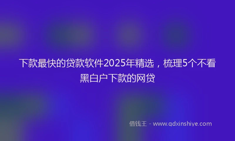下款最快的贷款软件2025年精选，梳理5个不看黑白户下款的网贷