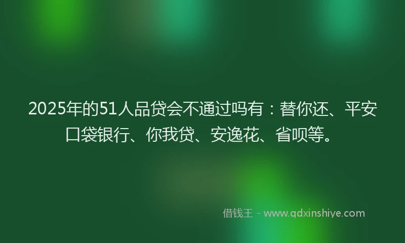 2025年的51人品贷会不通过吗有：替你还、平安口袋银行、你我贷、安逸花、省呗等。