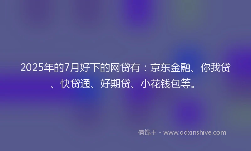 2025年的7月好下的网贷有：京东金融、你我贷、快贷通、好期贷、小花钱包等。