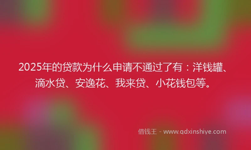 2025年的贷款为什么申请不通过了有：洋钱罐、滴水贷、安逸花、我来贷、小花钱包等。
