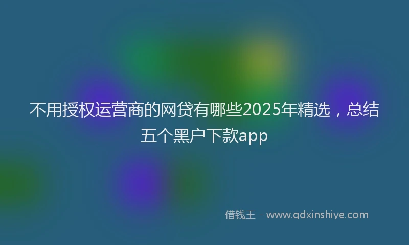 不用授权运营商的网贷有哪些2025年精选，总结五个黑户下款app