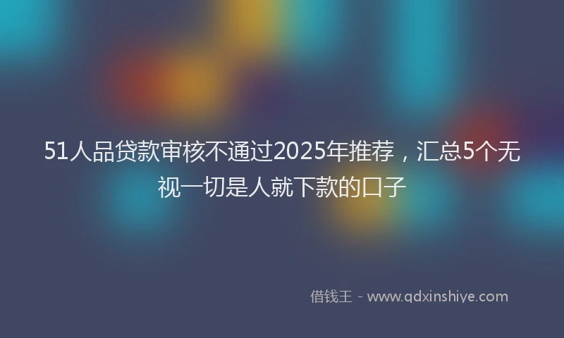51人品贷款审核不通过2025年推荐，汇总5个无视一切是人就下款的口子