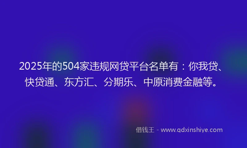 2025年的504家违规网贷平台名单有：你我贷、快贷通、东方汇、分期乐、中原消费金融等。