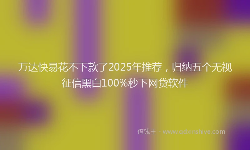万达快易花不下款了2025年推荐，归纳五个无视征信黑白100%秒下网贷软件