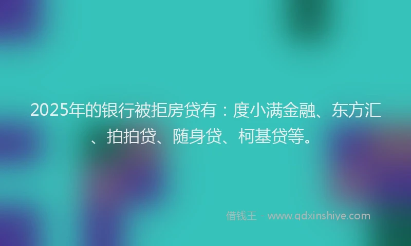 2025年的银行被拒房贷有：度小满金融、东方汇、拍拍贷、随身贷、柯基贷等。