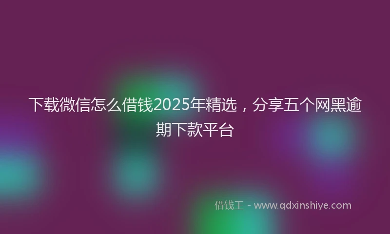 下载微信怎么借钱2025年精选，分享五个网黑逾期下款平台