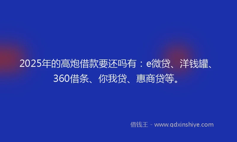 2025年的高炮借款要还吗有：e微贷、洋钱罐、360借条、你我贷、惠商贷等。
