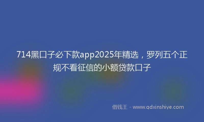 714黑口子必下款app2025年精选，罗列五个正规不看征信的小额贷款口子