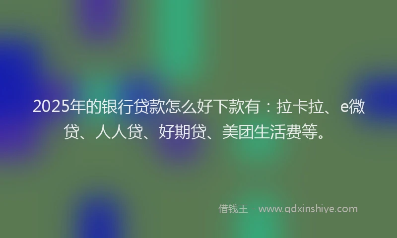 2025年的银行贷款怎么好下款有：拉卡拉、e微贷、人人贷、好期贷、美团生活费等。