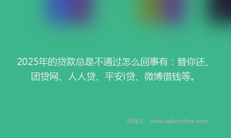 2025年的贷款总是不通过怎么回事有：替你还、团贷网、人人贷、平安i贷、微博借钱等。