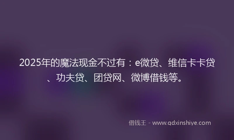 2025年的魔法现金不过有：e微贷、维信卡卡贷、功夫贷、团贷网、微博借钱等。