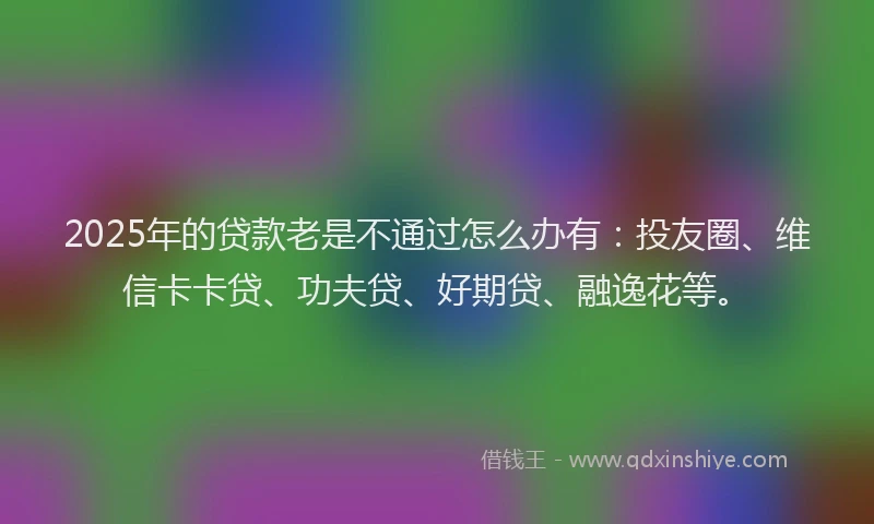 2025年的贷款老是不通过怎么办有：投友圈、维信卡卡贷、功夫贷、好期贷、融逸花等。