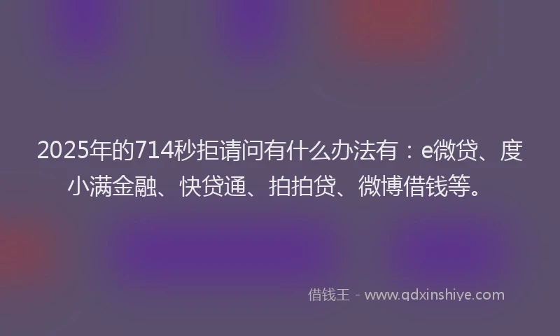 2025年的714秒拒请问有什么办法有：e微贷、度小满金融、快贷通、拍拍贷、微博借钱等。