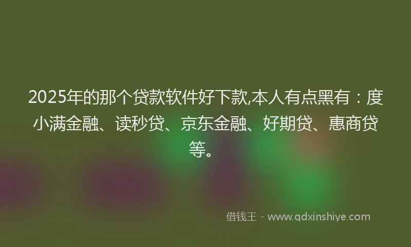 2025年的那个贷款软件好下款,本人有点黑有：度小满金融、读秒贷、京东金融、好期贷、惠商贷等。