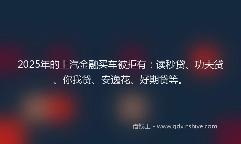 2025年的上汽金融买车被拒有：读秒贷、功夫贷、你我贷、安逸花、好期贷等。