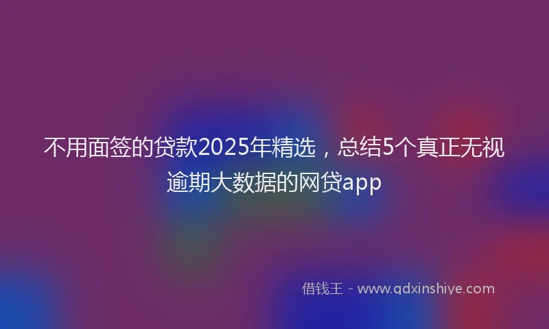 不用面签的贷款2025年精选，总结5个真正无视逾期大数据的网贷app