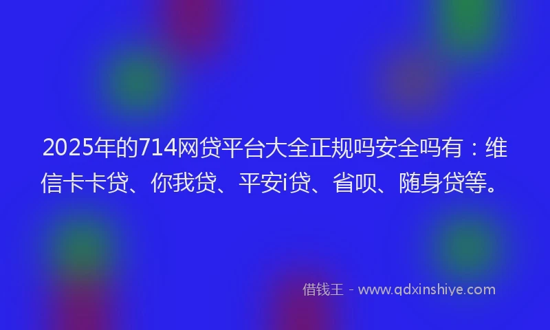 2025年的714网贷平台大全正规吗安全吗有：维信卡卡贷、你我贷、平安i贷、省呗、随身贷等。