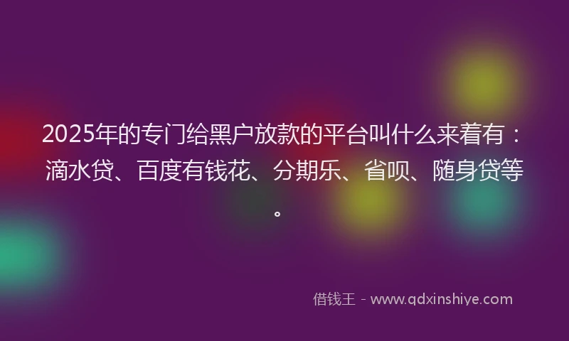 2025年的专门给黑户放款的平台叫什么来着有：滴水贷、百度有钱花、分期乐、省呗、随身贷等。