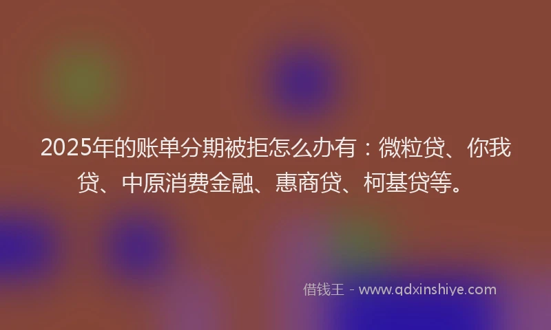 2025年的账单分期被拒怎么办有：微粒贷、你我贷、中原消费金融、惠商贷、柯基贷等。