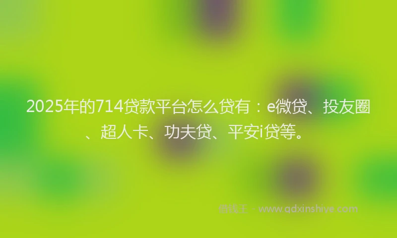 2025年的714贷款平台怎么贷有：e微贷、投友圈、超人卡、功夫贷、平安i贷等。