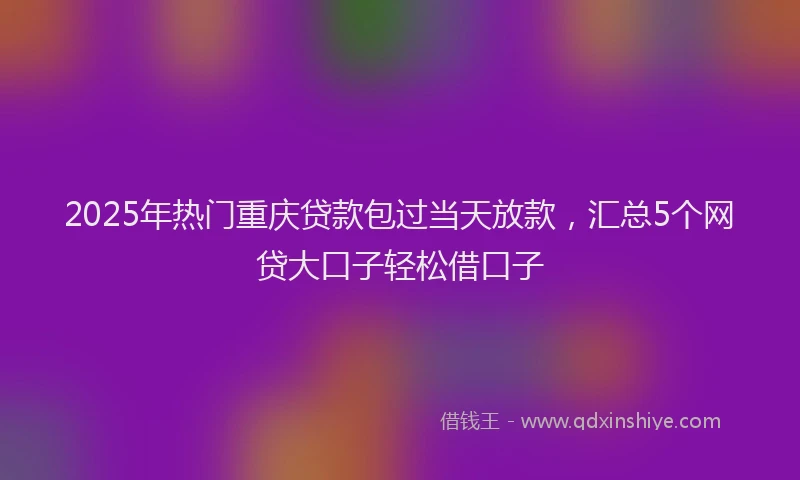 2025年热门重庆贷款包过当天放款，汇总5个网贷大口子轻松借口子