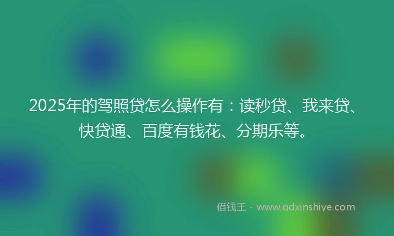 2025年的驾照贷怎么操作有：读秒贷、我来贷、快贷通、百度有钱花、分期乐等。