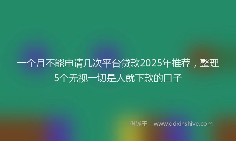 一个月不能申请几次平台贷款2025年推荐，整理5个无视一切是人就下款的口子