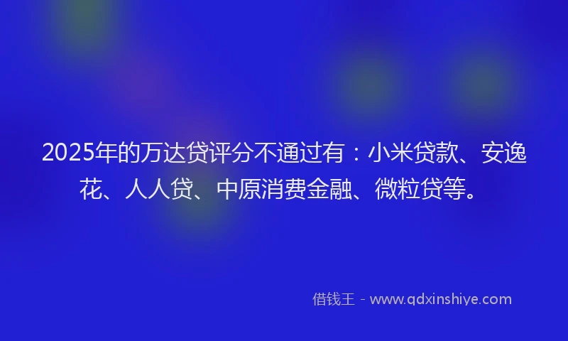 2025年的万达贷评分不通过有：小米贷款、安逸花、人人贷、中原消费金融、微粒贷等。