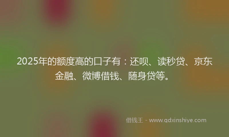2025年的额度高的口子有：还呗、读秒贷、京东金融、微博借钱、随身贷等。
