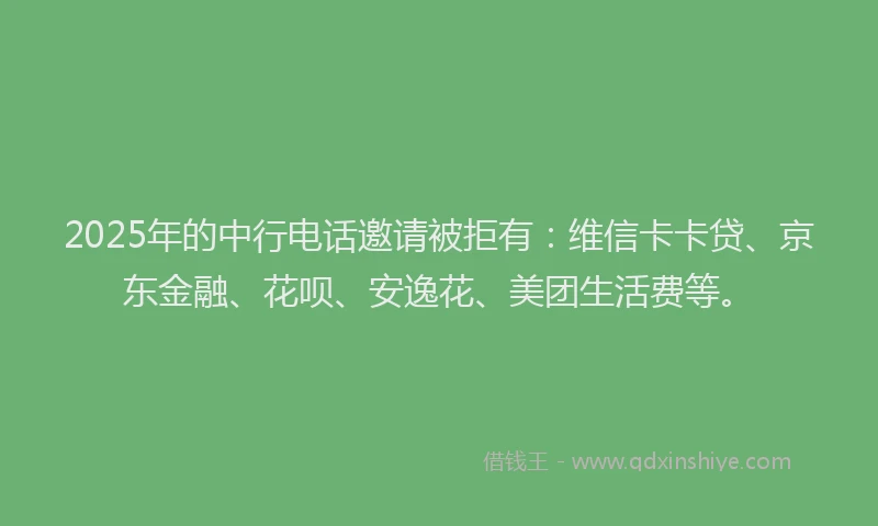 2025年的中行电话邀请被拒有：维信卡卡贷、京东金融、花呗、安逸花、美团生活费等。