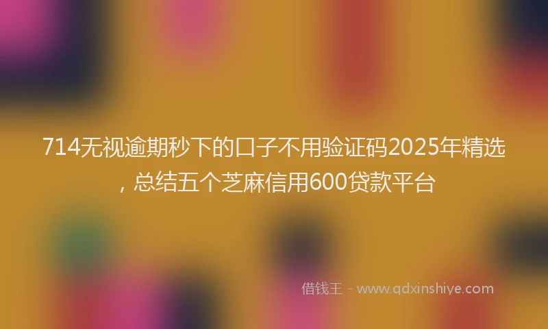 714无视逾期秒下的口子不用验证码2025年精选，总结五个芝麻信用600贷款平台