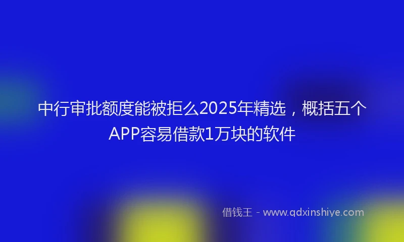 中行审批额度能被拒么2025年精选，概括五个APP容易借款1万块的软件