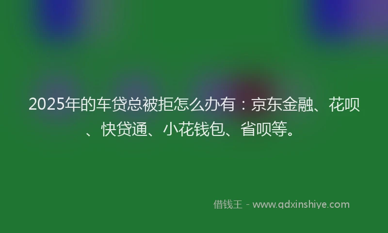 2025年的车贷总被拒怎么办有：京东金融、花呗、快贷通、小花钱包、省呗等。