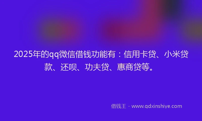 2025年的qq微信借钱功能有：信用卡贷、小米贷款、还呗、功夫贷、惠商贷等。